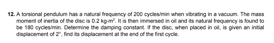 12. A torsional pendulum has a natural frequency of 200 cycles/min when vibrating in a vacuum. The mass
moment of inertia of the disc is 0.2 kg-m². It is then immersed in oil and its natural frequency is found to
be 180 cycles/min. Determine the damping constant. If the disc, when placed in oil, is given an initial
displacement of 2°, find its displacement at the end of the first cycle.