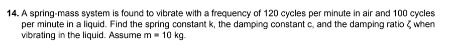 14. A spring-mass system is found to vibrate with a frequency of 120 cycles per minute in air and 100 cycles
per minute in a liquid. Find the spring constant k, the damping constant c, and the damping ratio < when
vibrating in the liquid. Assume m = 10 kg.