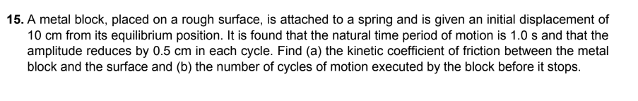 15. A metal block, placed on a rough surface, is attached to a spring and is given an initial displacement of
10 cm from its equilibrium position. It is found that the natural time period of motion is 1.0 s and that the
amplitude reduces by 0.5 cm in each cycle. Find (a) the kinetic coefficient of friction between the metal
block and the surface and (b) the number of cycles of motion executed by the block before it stops.