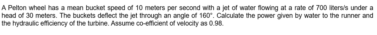 A Pelton wheel has a mean bucket speed of 10 meters per second with a jet of water flowing at a rate of 700 liters/s under a
head of 30 meters. The buckets deflect the jet through an angle of 160°. Calculate the power given by water to the runner and
the hydraulic efficiency of the turbine. Assume co-efficient of velocity as 0.98.