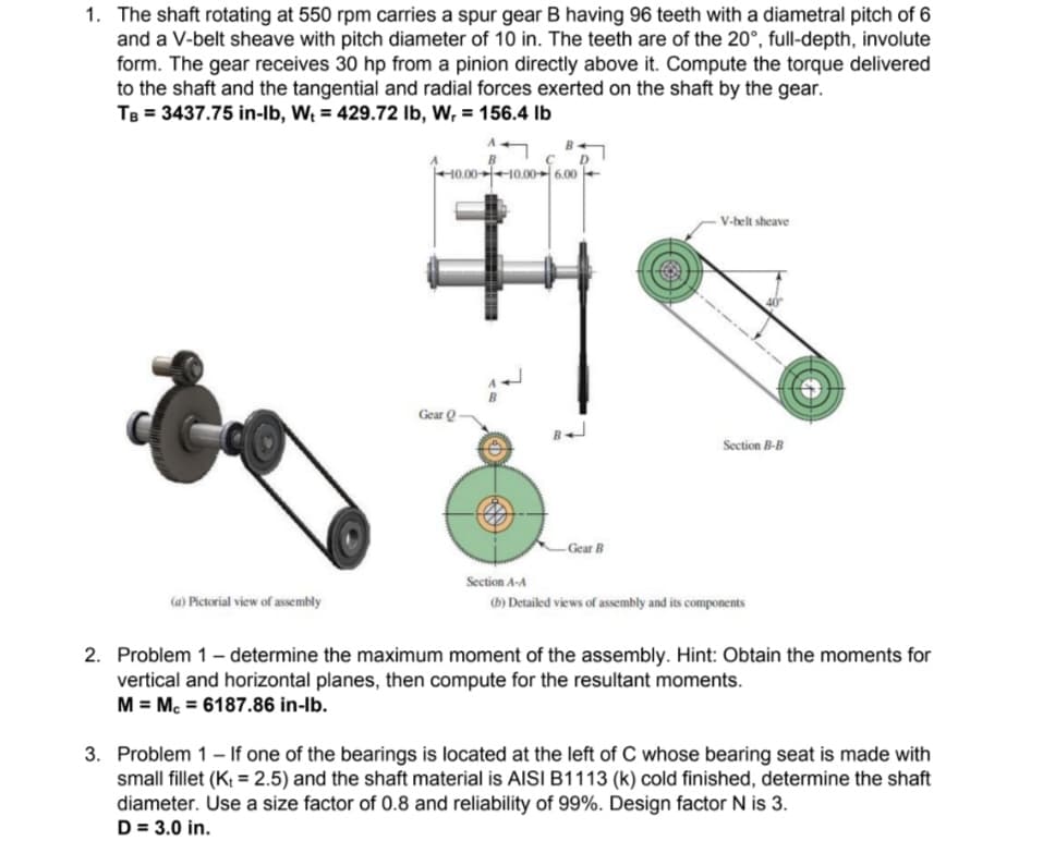 1. The shaft rotating at 550 rpm carries a spur gear B having 96 teeth with a diametral pitch of 6
and a V-belt sheave with pitch diameter of 10 in. The teeth are of the 20°, full-depth, involute
form. The gear receives 30 hp from a pinion directly above it. Compute the torque delivered
to the shaft and the tangential and radial forces exerted on the shaft by the gear.
TB = 3437.75 in-lb, W₁ = 429.72 lb, W, = 156.4 lb
(a) Pictorial view of assembly
Gear Q
00-10.00-6.00
- Gear B
-V-belt sheave
Section B-B
Section A-A
(b) Detailed views of assembly and its components
2. Problem 1 - determine the maximum moment of the assembly. Hint: Obtain the moments for
vertical and horizontal planes, then compute for the resultant moments.
M = Mc = 6187.86 in-lb.
3. Problem 1 - If one of the bearings is located at the left of C whose bearing seat is made with
small fillet (K₁ = 2.5) and the shaft material is AISI B1113 (k) cold finished, determine the shaft
diameter. Use a size factor of 0.8 and reliability of 99%. Design factor N is 3.
D = 3.0 in.