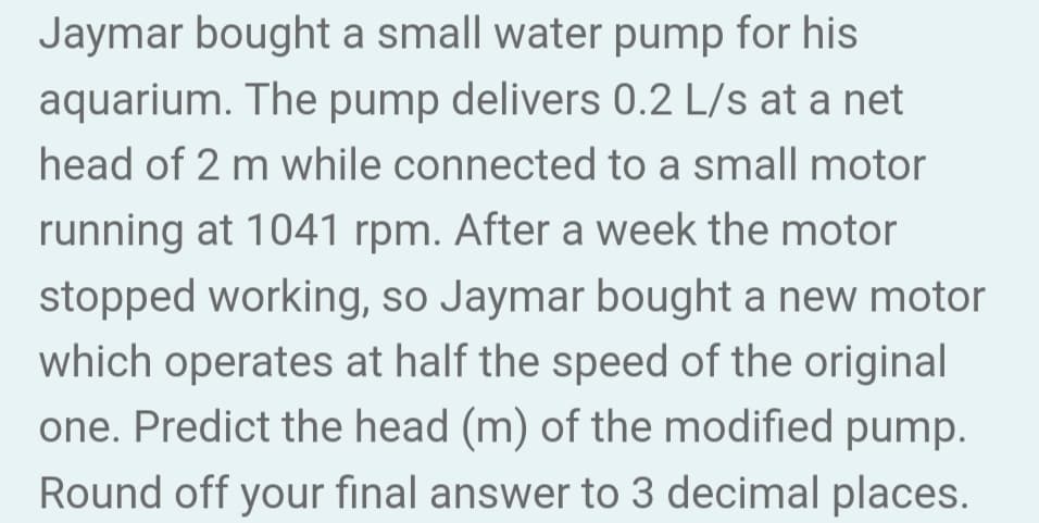 Jaymar bought a small water pump for his
aquarium. The pump delivers 0.2 L/s at a net
head of 2 m while connected to a small motor
running at 1041 rpm. After a week the motor
stopped working, so Jaymar bought a new motor
which operates at half the speed of the original
one. Predict the head (m) of the modified pump.
Round off your final answer to 3 decimal places.