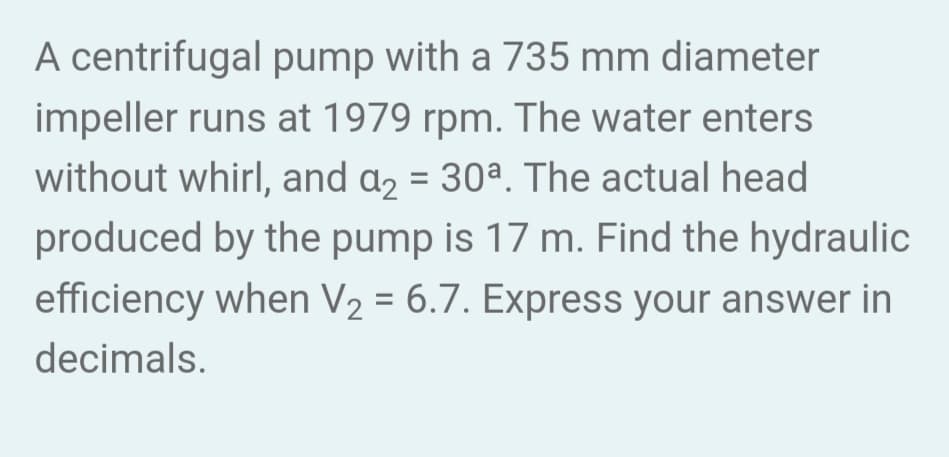 A centrifugal pump with a 735 mm diameter
impeller runs at 1979 rpm. The water enters
without whirl, and a₂ = 30ª. The actual head
produced by the pump is 17 m. Find the hydraulic
efficiency when V₂ = 6.7. Express your answer in
decimals.