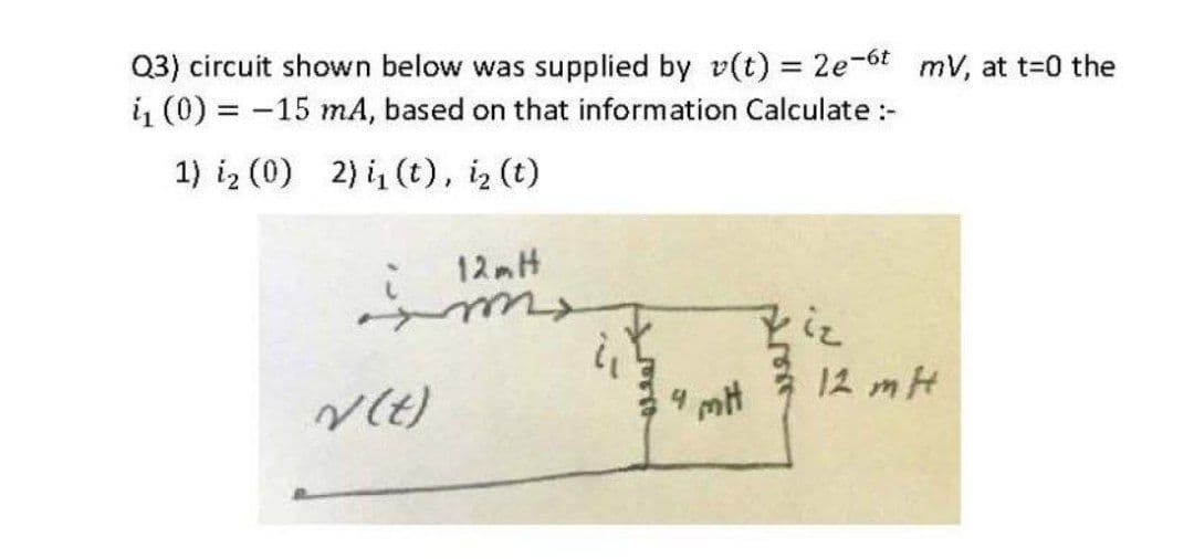 Q3) circuit shown below was supplied by v(t) = 2e-6t mV, at t-0 the
i1 (0) = -15 mA, based on that information Calculate :-
%3D
1) iz (0) 2) i, (t), iz (t)
12 mH
* 12 mH
4 mt
