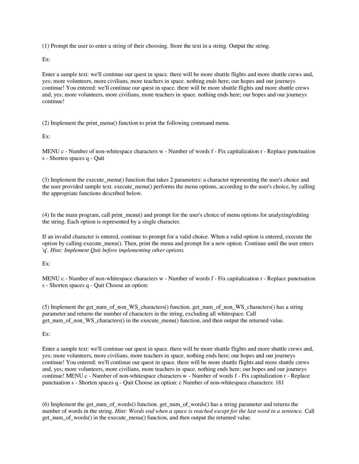 (1) Prompt the user to enter a string of their choosing. Store the text in a string. Output the string.
Ex:
Enter a sample text: we'll continue our quest in space. there will be more shuttle flights and more shuttle crews and,
yes; more volunteers, more civilians, more teachers in space. nothing ends here; our hopes and our journeys
continue! You entered: we'll continue our quest in space. there will be more shuttle flights and more shuttle crews
and, yes; more volunteers, more civilians, more teachers in space. nothing ends here; our hopes and our journeys
continue!
(2) Implement the print_menu() function to print the following command menu.
Ex:
MENU c - Number of non-whitespace characters w - Number of words f - Fix capitalization r - Replace punctuation
s - Shorten spaces q -
Quit
(3) Implement the execute_menu() function that takes 2 parameters: a character representing the user's choice and
the user provided sample text. execute_menu() performs the menu options, according to the user's choice, by calling
the appropriate functions described below.
(4) In the main program, call print_menu() and prompt for the user's choice of menu options for analyzing/editing
the string. Each option is represented by a single character.
If an invalid character is entered, continue to prompt for a valid choice. When a valid option is entered, execute the
option by calling execute_menu(). Then, print the menu and prompt for a new option. Continue until the user enters
'q'. Hint: Implement Quit before implementing other options.
Ex:
MENU c - Number of non-whitespace characters w - Number of words f - Fix capitalization r - Replace punctuation
s - Shorten spaces q - Quit Choose an option:
(5) Implement the get_num_of_non_WS_characters() function. get_num_of_non_WS_characters() has a string
parameter and returns the number of characters in the string, excluding all whitespace. Call
get_num_of_non_WS_characters() in the execute_menu() function, and then output the returned value.
Ex:
Enter a sample text: we'll continue our quest in space. there will be more shuttle flights and more shuttle crews and,
yes; more volunteers, more civilians, more teachers in space. nothing ends here; our hopes and our journeys
continue! You entered: we'll continue our quest in space. there will be more shuttle flights and more shuttle crews
and, yes; more volunteers, more civilians, more teachers in space. nothing ends here; our hopes and our journeys
continue! MENU c - Number of non-whitespace characters w - Number of words f - Fix capitalization r - Replace
punctuations - Shorten spaces q - Quit Choose an option: c Number of non-whitespace characters: 181
(6) Implement the get_num_of_words() function. get_num_of_words() has a string parameter and returns the
number of words in the string. Hint: Words end when a space is reached except for the last word in a sentence. Call
get_num_of_words() in the execute_menu() function, and then output the returned value.