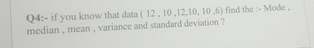 Q4:- if you know that data ( 12, 10,12,10, 10,6) find the :- Mode,
median, mean, variance and standard deviation ?