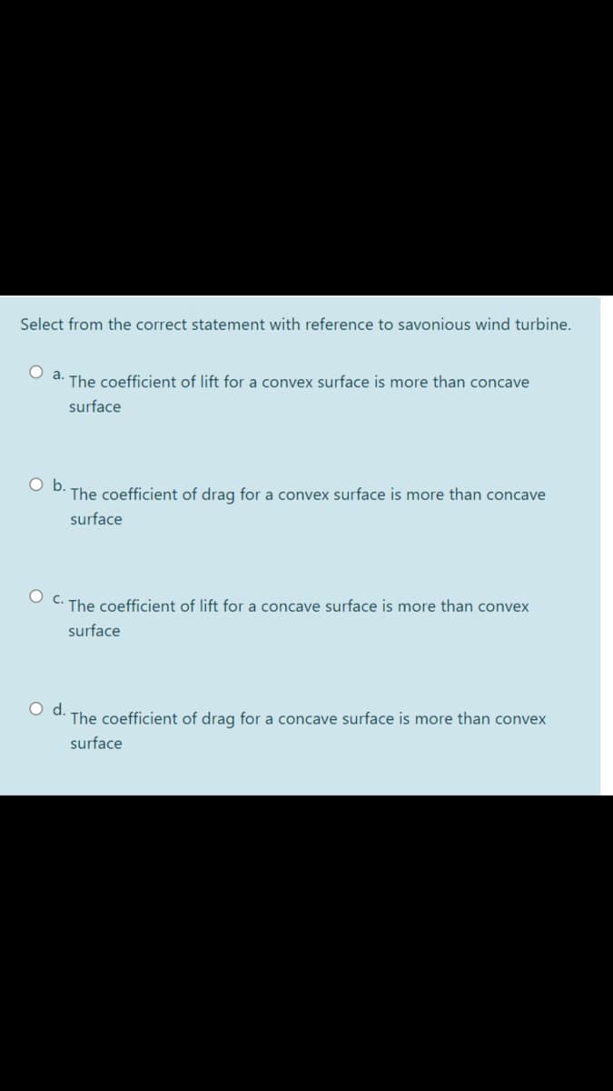 Select from the correct statement with reference to savonious wind turbine.
a.
The coefficient of lift for a convex surface is more than concave
surface
Ob.
The coefficient of drag for a convex surface is more than concave
surface
O C. The coefficient of lift for a concave surface is more than convex
surface
d.
The coefficient of drag for a concave surface is more than convex
surface
