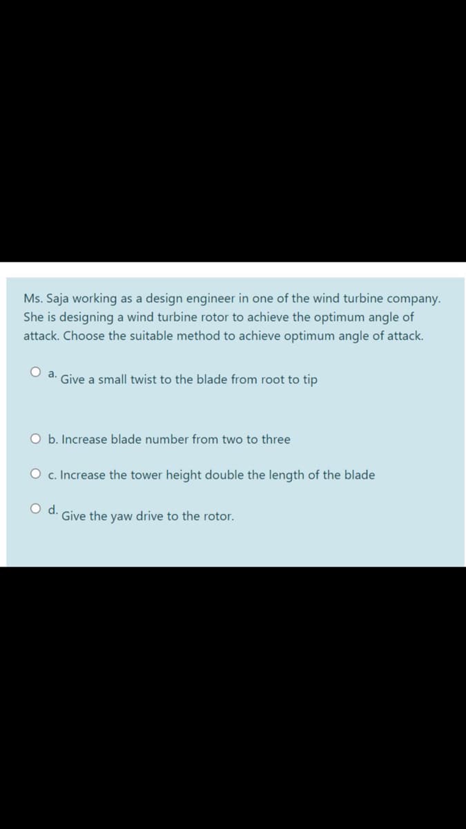 Ms. Saja working as a design engineer in one of the wind turbine company.
She is designing a wind turbine rotor to achieve the optimum angle of
attack. Choose the suitable method to achieve optimum angle of attack.
O a. Give a small twist to the blade from root to tip
O b. Increase blade number from two to three
O c. Increase the tower height double the length of the blade
d.
Give the yaw drive to the rotor.
