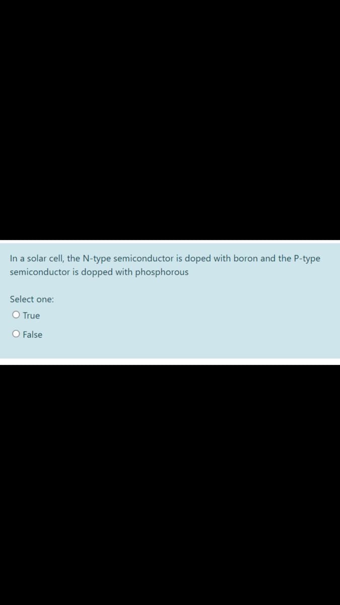 In a solar cell, the N-type semiconductor is doped with boron and the P-type
semiconductor is dopped with phosphorous
Select one:
O True
O False
