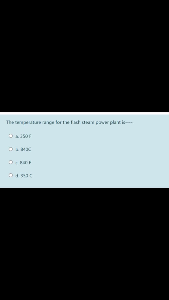 The temperature range for the flash steam power plant is----
O a. 350 F
O b. 840C
O c. 840 F
O d. 350 C
