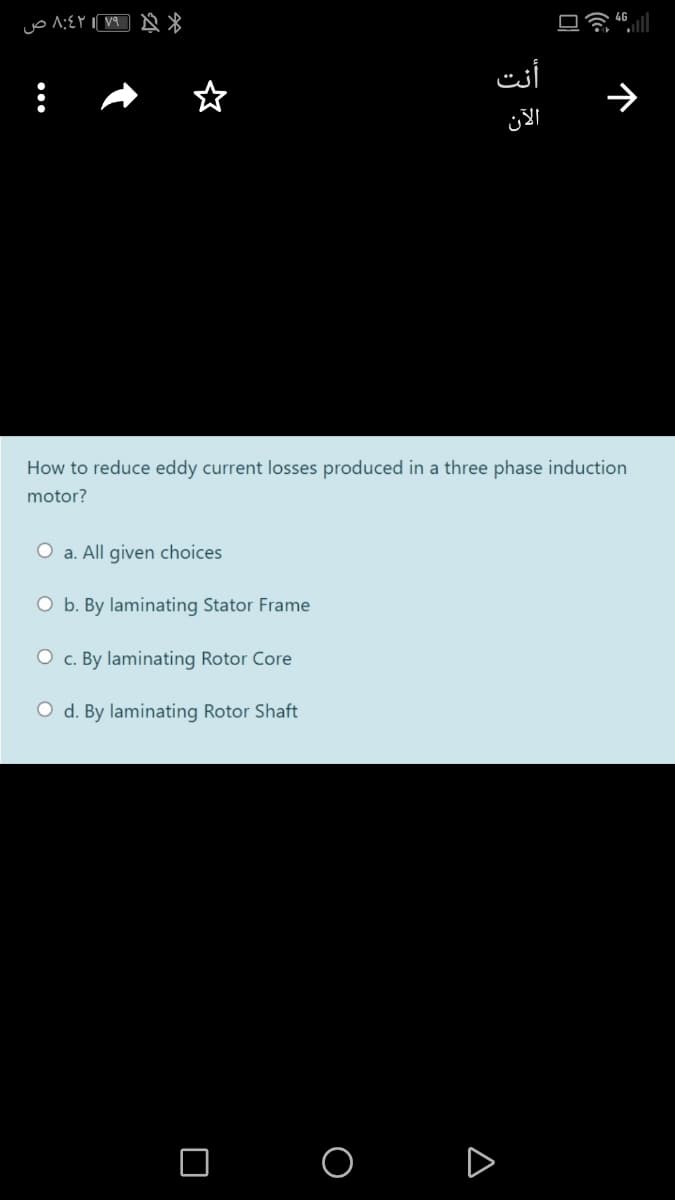 أنت
الآن
How to reduce eddy current losses produced in a three phase induction
motor?
O a. All given choices
O b. By laminating Stator Frame
O c. By laminating Rotor Core
O d. By laminating Rotor Shaft
O O D
