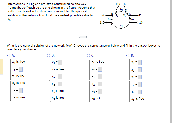 Intersections in England are often constructed as one-way
"roundabouts," such as the one shown in the figure. Assume that
traffic must travel in the directions shown. Find the general
solution of the network flow. Find the smallest possible value for
X6-
x₂ =
X3 is free
X4 is free
X5 =
X6 is free
O B.
X₂ is free
X3 =
X4=
X5 is free
x6 is free
O C.
X2
x₁ is free
II
X3 =
x²
40
What is the general solution of the network flow? Choose the correct answer below and fill in the answer boxes to
complete your choice.
O A.
X₁ is free
110
11
B.
X5 =
X6 is free
110 130
%4
%3
X5
31
E
186
F
O D.
x₁ =
x₂ =
x3 =
X4
-60
=
110
X5 =
X6 is free
