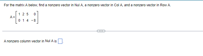 For the matrix A below, find a nonzero vector in Nul A, a nonzero vector in Col A, and a nonzero vector in Row A.
A=
125 0
014-8
A nonzero column vector in Nul A is.