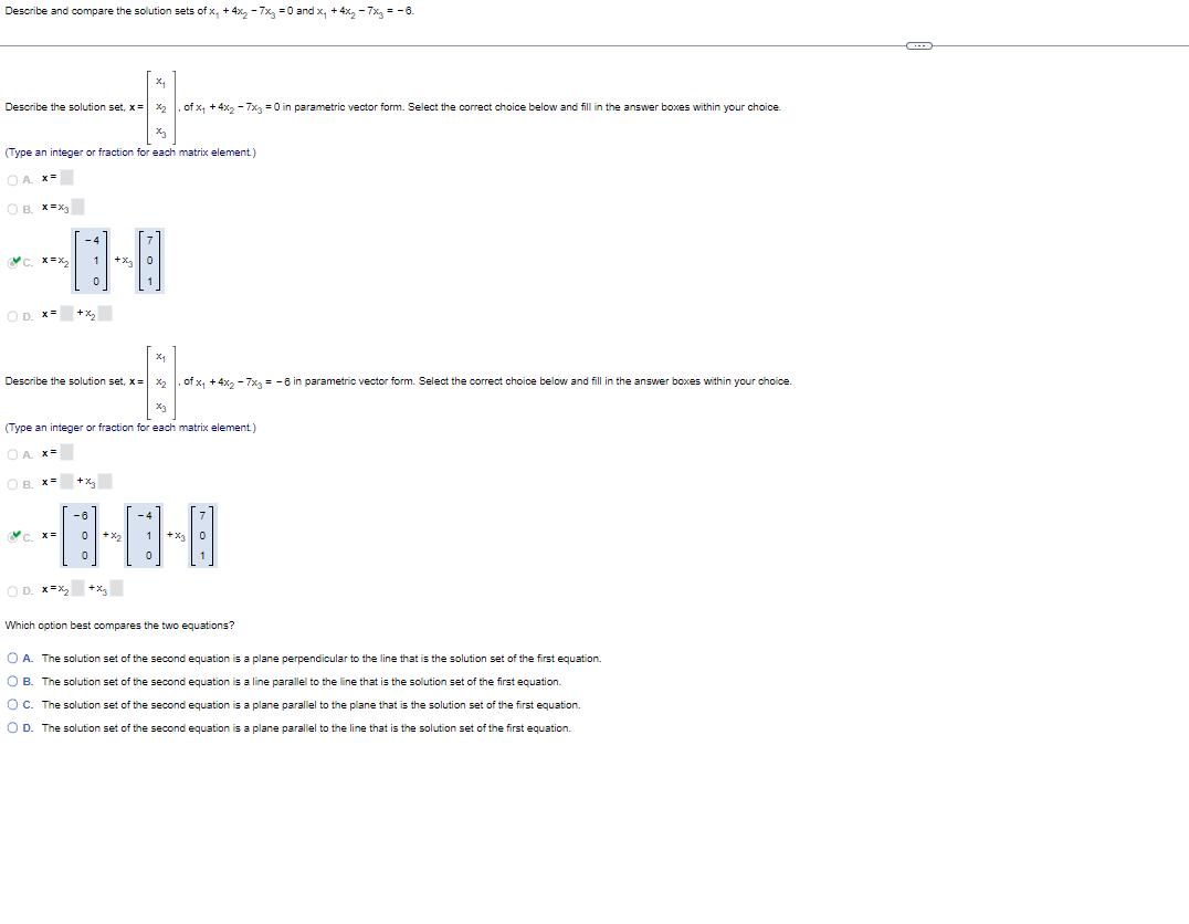 Describe and compare the solution sets of x, +4x₂ - 7x₂ = 0 and x₁ +4x₂ - 7x = -6.
X₂
Describe the solution set, x= x₂ of x₁ +4x₂ - 7x3 = 0 in parametric vector form. Select the correct choice below and fill in the answer boxes within your choice.
+1
(Type an integer or fraction for each matrix element)
OA X=
OB. X=X3
-4
C. x=x₂ 1 +x3
0
OD. X= +₂
X₁
44
‚ of x₁ + 4x₂ − 7x3 = -6 in parametric vector form. Select the correct choice below and fill in the answer boxes within your choice.
x3
(Type an integer or fraction for each matrix element)
OA. X=
OB. X=
Describe the solution set, x= x₂
c. x=
+x3
-6
0+%₂
0
OD. x=x₂+x₂
0
+%3
7
Which option best compares the two equations?
O A. The solution set of the second equation is a plane perpendicular to the line that is the solution set of the first equation.
O B. The solution set of the second equation is a line parallel to the line that is the solution set of the first equation.
O C. The solution set of the second equation is a plane parallel to the plane that is the solution set of the first equation.
O D. The solution set of the second equation is a plane parallel to the line that is the solution set of the first equation.
O