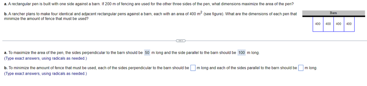 a. A rectangular pen is built with one side against a barn. If 200 m of fencing are used for the other three sides of the pen, what dimensions maximize the area of the pen?
b. A rancher plans to make four identical and adjacent rectangular pens against a barn, each with an area of 400 m² (see figure). What are the dimensions of each pen that
minimize the amount of fence that must be used?
a. To maximize the area of the pen, the sides perpendicular to the barn should be 50 m long and the side parallel to the barn should be 100 m long.
(Type exact answers, using radicals as needed.)
b. To minimize the amount of fence that must be used, each of the sides perpendicular to the barn should be m long and each of the sides parallel to the barn should be
(Type exact answers, using radicals as needed.)
Barn
400 400 400 400
m long.