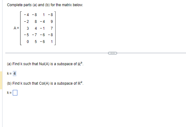 Complete parts (a) and (b) for the matrix below.
A=
-4 -8 1 -8
-2 8-4 9
3 4-1 7
-5
-7 -6 -8
0
5-6 1
(a) Find k such that Nul(A) is a subspace of R*.
k= 4
(b) Find k such that Col(A) is a subspace of R*.
k=0