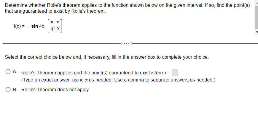 Determine whether Rolle's theorem applies to the function shown below on the given interval. If so, find the point(s)
that are guaranteed to exist by Rolle's theorem.
f(x) = sin 4x;
Л П
4'2
Select the correct choice below and, if necessary, fill in the answer box to complete your choice.
O A. Rolle's Theorem applies and the point(s) guaranteed to exist is/are x =
(Type an exact answer, using as needed. Use a comma to separate answers as needed.)
B. Rolle's Theorem does not apply.