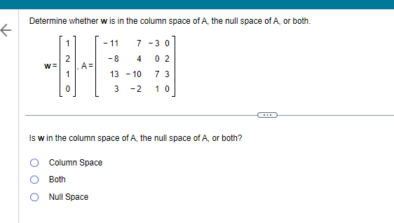 ↑
Determine whether w is in the column space of A, the null space of A, or both.
W=
1
A=
- 11
7-30
Column Space
Both
Null Space
-8
4
13 - 10
3
-2
02
73
10
Is w in the column space of A, the null space of A, or both?