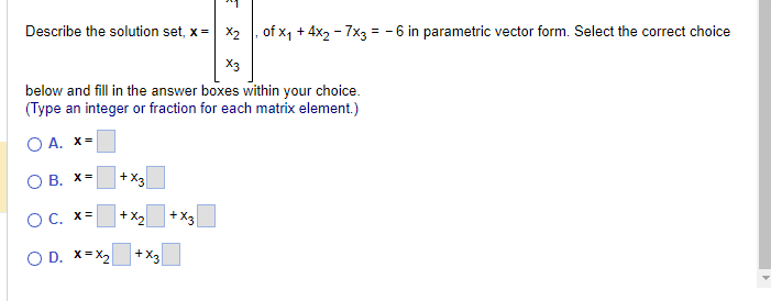 Describe the solution set, x= x₂, of x₁ + 4x2 - 7x3 = -6 in parametric vector form. Select the correct choice
X3
below and fill in the answer boxes within your choice.
(Type an integer or fraction for each matrix element.)
O A. X=
OB. X= +X3
O C. x=
+x₂
O D. X=X₂
+X3
+X3