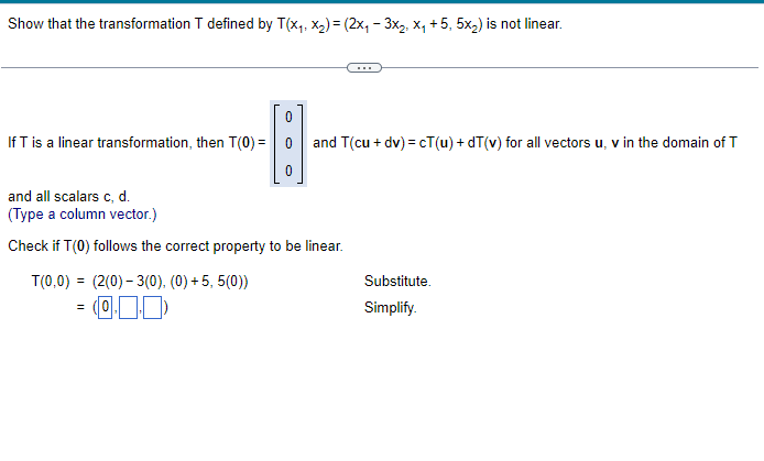 Show that the transformation T defined by T(x₁, x₂) = (2x₁ - 3x₂, X₁ +5, 5x₂) is not linear.
If T is a linear transformation, then T(0) =
T(0,0) = (2(0)-3(0), (0)+5, 5(0))
-0.00
0
=
0
and all scalars c, d.
(Type a column vector.)
Check if T(0) follows the correct property to be linear.
and T(cu + dv)=cT(u)+dT(v) for all vectors u, v in the domain of T
Substitute.
Simplify.