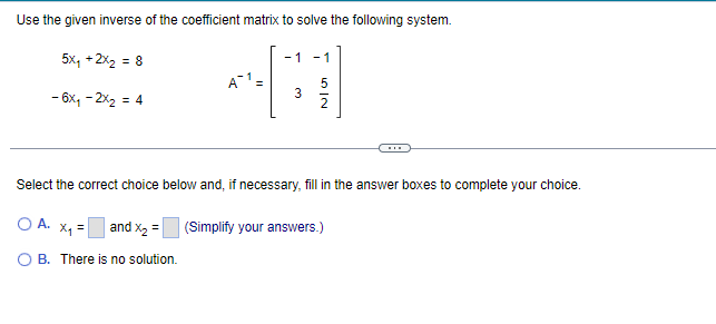 Use the given inverse of the coefficient matrix to solve the following system.
5x₁ + 2x₂ = 8
- 6x₁ - 2x₂ = 4
O A.
A1 =
-1
X₁ =
B. There is no solution.
3
Select the correct choice below and, if necessary, fill in the answer boxes to complete your choice.
2
and x₂ = (Simplify your answers.)