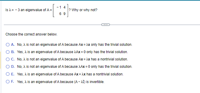 Is λ = -3 an eigenvalue of A =
-1 4
69
Choose the correct answer below.
? Why or why not?
O A.
No, λ is not an eigenvalue of A because Ax = λx only has the trivial solution.
Yes, λ is an eigenvalue of A because Ax = 0 only has the trivial solution.
O B.
O C.
No, λ is not an eigenvalue of A because Ax = λx has a nontrivial solution.
D. No, λ is not an eigenvalue of A because Ax = 0 only has the trivial solution.
O E. Yes, λ is an eigenvalue of A because Ax = λx has a nontrivial solution.
O F. Yes, λ is an eigenvalue of A because (A-AI) is invertible.