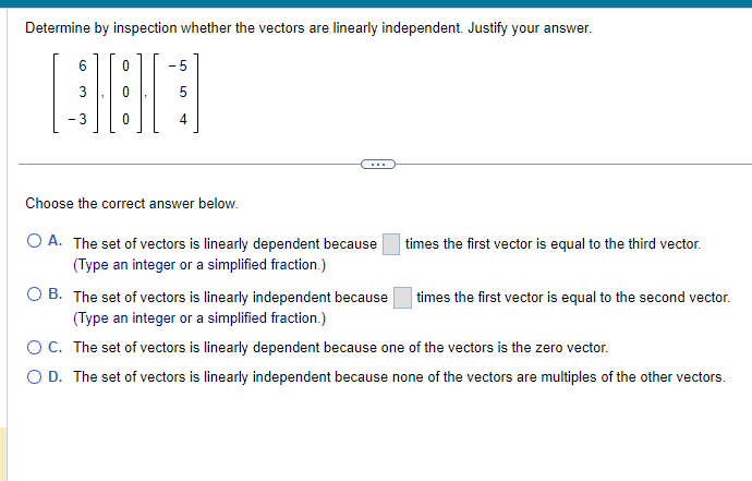 Determine by inspection whether the vectors are linearly independent. Justify your answer.
300
- 3
5
Choose the correct answer below.
O A. The set of vectors is linearly dependent because
(Type an integer or a simplified fraction.)
times the first vector is equal to the third vector.
OB. The set of vectors is linearly independent because
(Type an integer or a simplified fraction.)
O C. The set of vectors is linearly dependent because one of the vectors is the zero vector.
O D. The set of vectors is linearly independent because none of the vectors are multiples of the other vectors.
times the first vector is equal to the second vector.