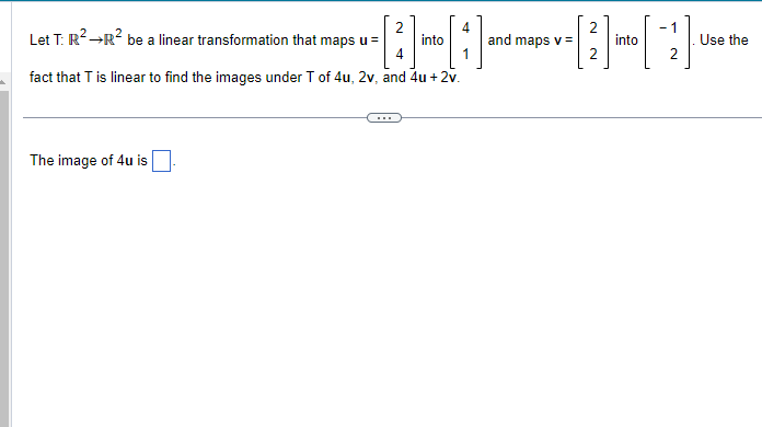 --------
and maps v =
The image of 4u is
2
Let T: R² →R² be a linear transformation that maps u =
fact that T is linear to find the images under T of 4u, 2v, and 4u + 2v.
4
4
into
2
2
into
1
Use the