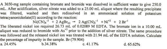 A 3650-mg sample containing bromate and bromide was dissolved in sufficient water to give 250.0
mL. After acidification, silver nitrate was added to a 25.00 mL aliquot where the resulting precipitate
was filtered, washed and then redissolved in an ammoniacal solution of potassium
tetracyanonickelate(II) according to the reaction:
Ni(CN), + 2 AgBr) → 2 Ag(CN), + Ni? + 2 Br
The liberated nickel ion required 26.73 mL of 0.02089 M EDTA. The bromate ion in a 10.00 mL
aliquot was reduced to bromide with As* prior to the addition of silver nitrate. The same procedure
was followed and the released nickel ion was titrated with 21.94 mL of the EDTA solution. Calculate
the percentage of impurity in the sample. Br (79.904)
a. 24.45%
b.34.38%
c. 41.17%
d. 65.62%
