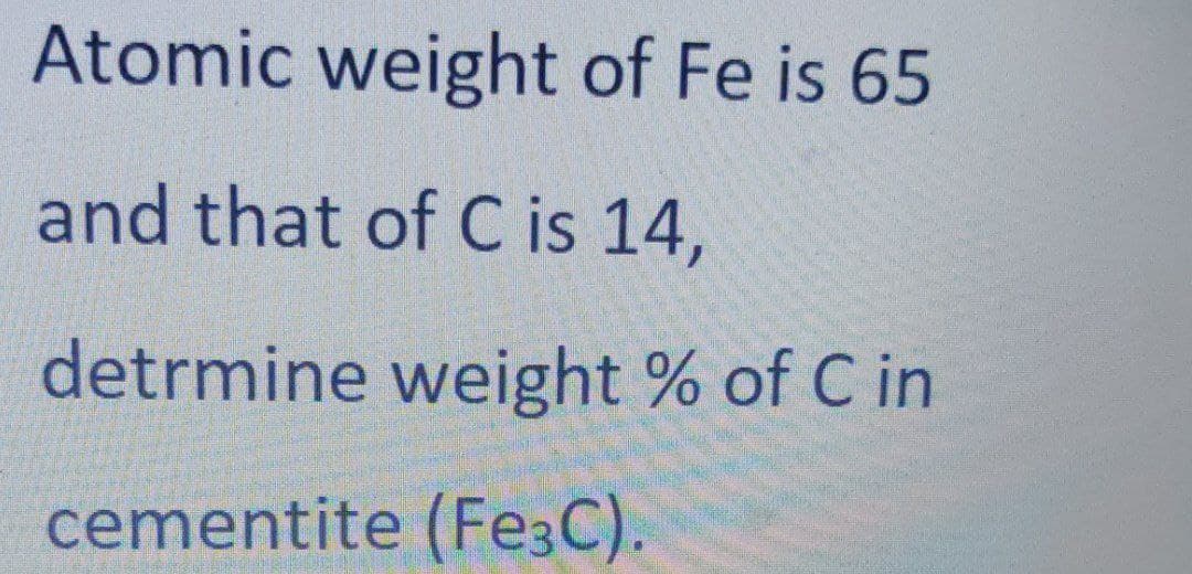 Atomic weight of Fe is 65
and that of C is 14,
detrmine weight % of C in
cementite (Fe3C).
