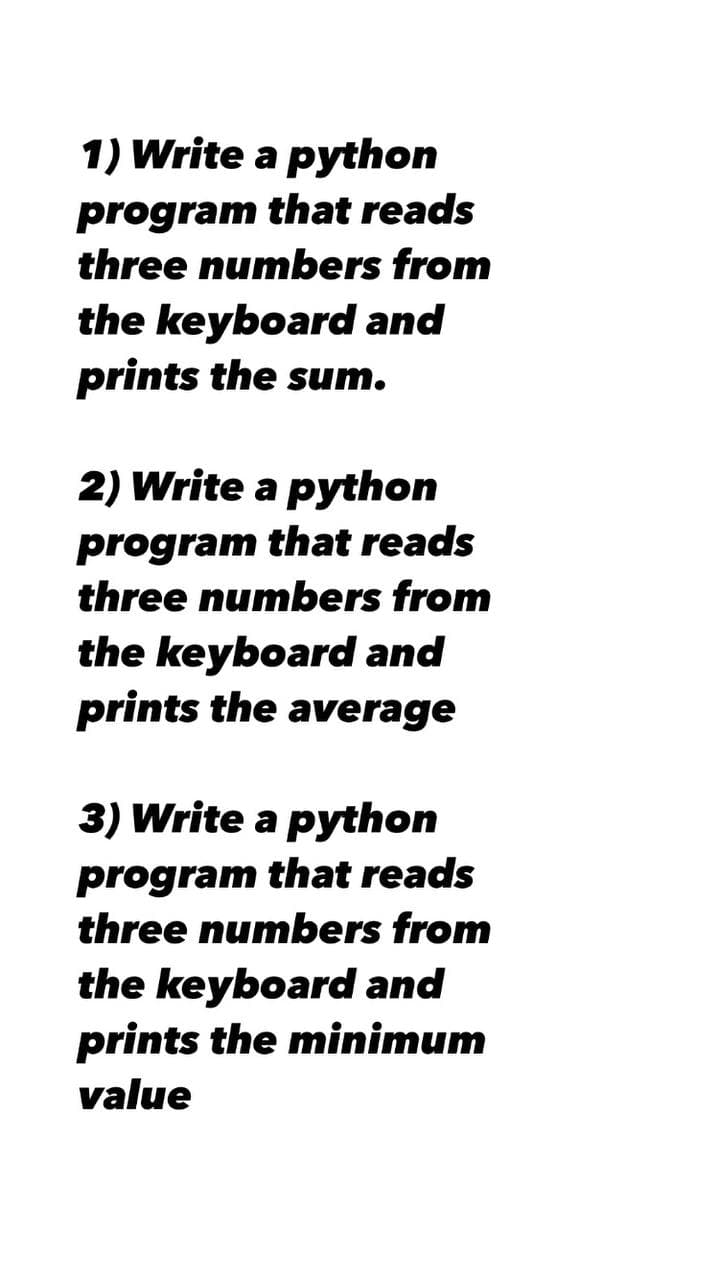 1) Write a python
program that reads
three numbers from
the keyboard and
prints the sum.
2) Write a python
program that reads
three numbers from
the keyboard and
prints the average
3) Write a python
program that reads
three numbers from
the keyboard and
prints the minimum
value
