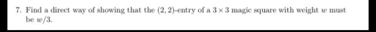 7. Find a direct way of showing that the (2, 2)-entry of a 3 x 3 magic square with weight w must
be w/3.
