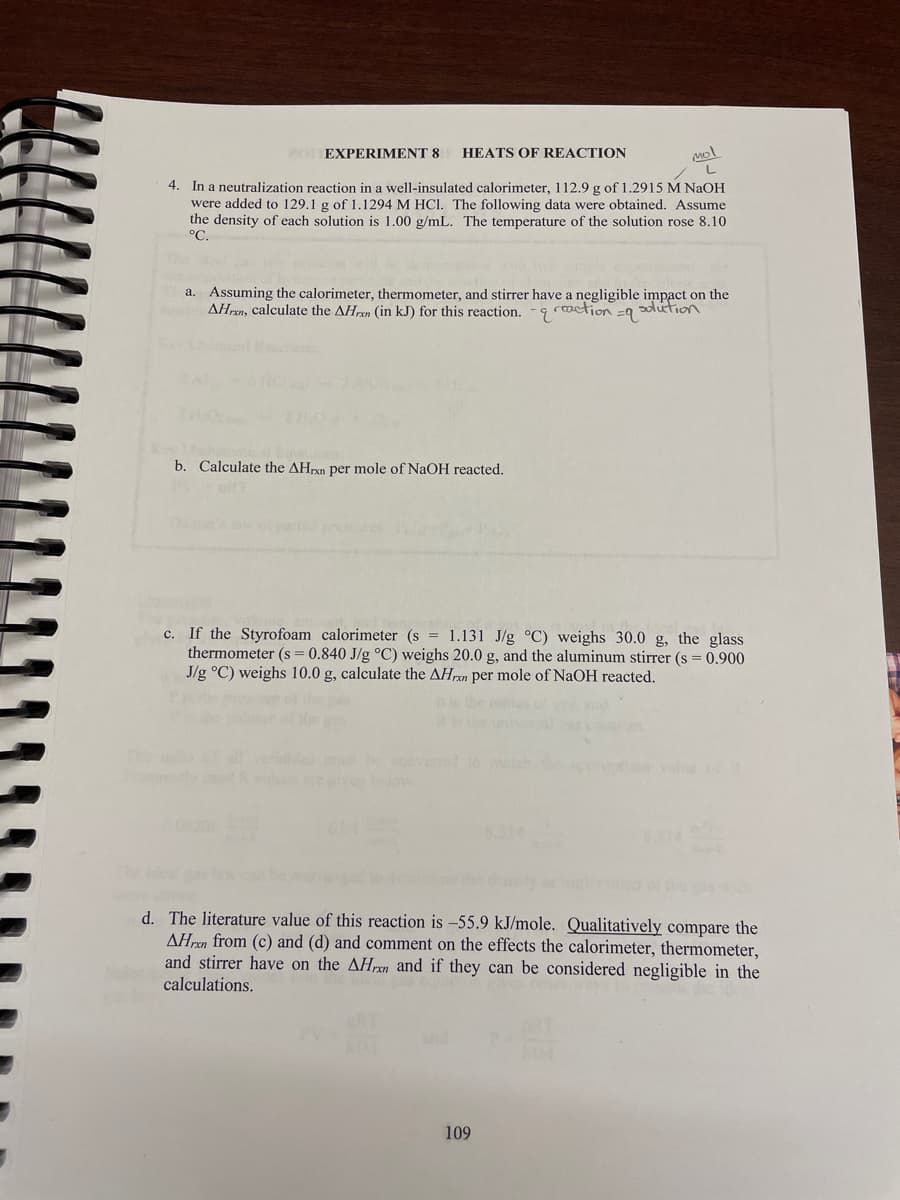 VOTEXPERIMENT 8
HEATS OF REACTION
4. In a neutralization reaction in a well-insulated calorimeter, 112.9 g of 1.2915 M NaOH
were added to 129.1 g of 1.1294 M HCI. The following data were obtained. Assume
the density of each solution is 1.00 g/mL. The temperature of the solution rose 8.10
°C.
a. Assuming the calorimeter, thermometer, and stirrer have a negligible impact on the
AHrxn, calculate the AHxn (in kJ) for this reaction. -9 rcaction =9
sulution
b. Calculate the AHrxn per mole of NaOH reacted.
c. If the Styrofoam calorimeter (s = 1.131 J/g °C) weighs 30.0 g, the glass
thermometer (s = 0.840 J/g °C) weighs 20.0 g, and the aluminum stirrer (s = 0.900
J/g °C) weighs 10.0 g, calculate the AHren per mole of NaOH reacted.
d. The literature value of this reaction is -55.9 kJ/mole. Qualitatively compare the
AHren from (c) and (d) and comment on the effects the calorimeter, thermometer,
and stirrer have on the AHrxn and if they can be considered negligible in the
calculations.
109
