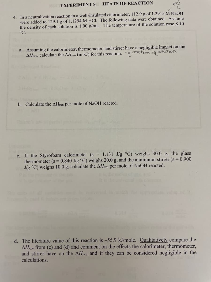 YOT EXPERIMENT 8
HEATS OF REACTION
mol
4. In a neutralization reaction in a well-insulated calorimeter, 112.9 g of 1.2915 M NaOH
were added to 129.1 g of 1.1294 M HCI. The following data were obtained. Assume
the density of each solution is 1.00 g/mL. The temperature of the solution rose 8.10
°C.
a. Assuming the calorimeter, thermometer, and stirrer have a negligible impact on the
AHren, calculate the AHrxn (in kJ) for this reaction. -9
reaction
=9 solution
ons:
b. Calculate the AHPX per mole of NaOH reacted.
c. If the Styrofoam calorimeter (s = 1.131 J/g °C) weighs 30.0 g, the glass
thermometer (s = 0.840 J/g °C) weighs 20.0 g, and the aluminum stirrer (s = 0.900
J/g °C) weighs 10.0 g, calculate the AHrxn per mole of NaOH reacted.
malch
8.314
d. The literature value of this reaction is -55.9 kJ/mole. Qualitatively compare the
AHrxn from (c) and (d) and comment on the effects the calorimeter, thermometer,
and stirrer have on the AHrxn and if they can be considered negligible in the
calculations.
