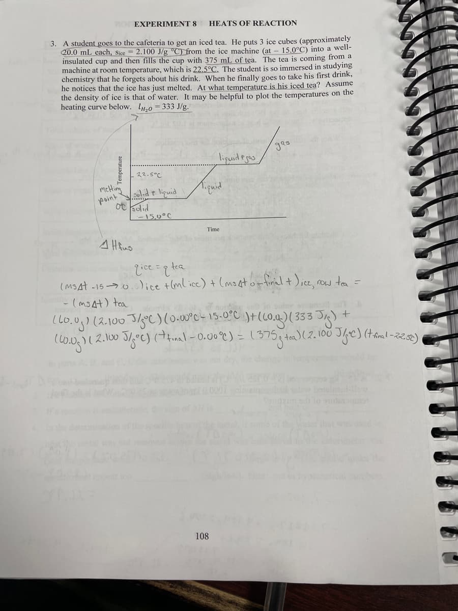 no EXPERIMENT 8
HEATS OF REACTION
3. A student goes to the cafeteria to get an iced tea. He puts 3 ice cubes (approximately
20.0 mL each, Sice = 2.100 J/g °C) from the ice machine (at – 15.0°C) into a well-
insulated cup and then fills the cup with 375 mL of tea. The tea is coming from a
machine at room temperature, which is 22.5°C. The student is so immersed in studying
chemistry that he forgets about his drink. When he finally goes to take his first drink,
he notices that the ice has just melted. At what temperature is his iced tea? Assume
the density of ice is that of water. It may be helpful to plot the temperatures on the
heating curve below. lo = 333 J/g.
lipuideges
22.5°C
meHim
point
ld e liguid
ot oodid
15,0°C
Time
leule
(MSAt -15 0.)ice +(ml ice) + (moator firial t);ce, now to =
こ(moat) tea
(lo.0g) (2.100 Jlye)(0-00°c- 15-0°C )+(L0.1)( 333 Jg) +
)(2.100 J/,°C)(inal-0.00°C) = 1375
(tfinal-225t)
that w sed
108
