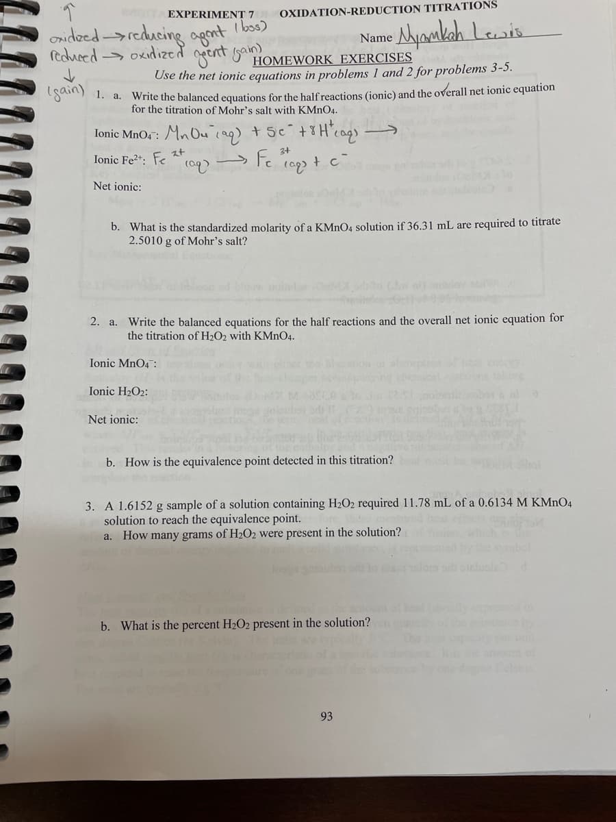 eorTA EXPERIMENT 7
I bos)
OXIDATION-REDUCTION TITRATIONS
onidoed-reducing ogont
reduced-> oxidized geent gan
Name Aygakah Lesis
HOMEWORK EXERCISES
Use the net ionic equations in problems 1 and 2 for problems 3-5.
1gain) 1. a.
write the balanced equations for the half reactions (ionic) and the overall net ionic equation
for the titration of Mohr's salt with KMNO4.
lonic MnO4 : Mn Ou iag) + sc +8H'cag)
スt
Ionic Fe2*: Fe * (a9)
3+
Net ionic:
b. What is the standardized molarity of a KMNO4 solution if 36.31 mL are required to titrate
2.5010 g of Mohr's salt?
2. a. Write the balanced equations for the half reactions and the overall net ionic equation for
the titration of H2O2 with KMnO4.
Ionic MnO4 :
alp
Ionic H2O2:
Net ionic:
b. How is the equivalence point detected in this titration?
3. A 1.6152 g sample of a solution containing H2O2 required 11.78 mL of a 0.6134 M KMn04
solution to reach the equivalence point.
a. How many grams of H2O2 were present in the solution?
b. What is the percent H2O2 present in the solution?
heb eby
ount of
93
