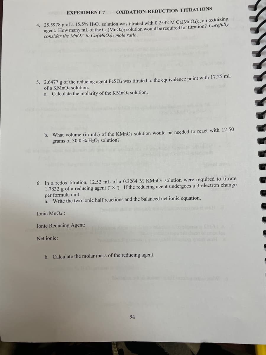 EXPERIMENT 7
OXIDATION-REDUCTION TITRATIONS
4. 25.5978 g of a 15.5% H2O2 solution was titrated with 0.2542 M Ca(MnO4)2, an oxidiZing
agent. How many mL of the Ca(MnO4)2 solution would be required for titration? Carefully
consider the MnO, to Ca(MnO4)2 mole ratio.
5. 2.6477 g of the reducing agent FeSO4 was titrated to the equivalence point with 17.25 mL
of a KMNO4 solution.
a. Calculate the molarity of the KMNO4 solution.
b. What volume (in mL) of the KMNO4 solution would be needed to react with 12.50
grams of 30.0 % H2O2 solution?
6. In a redox titration, 12.52 mL of a 0.3264 M KMNO4 solution were required to titrate
1.7832 g of a reducing agent (“X"). If the reducing agent undergoes a 3-electron change
per formula unit:
a. Write the two ionic half reactions and the balanced net ionic equation.
Ionic MnO4:
Ionic Reducing Agent:
Net ionic:
b. Calculate the molar mass of the reducing agent.
94
