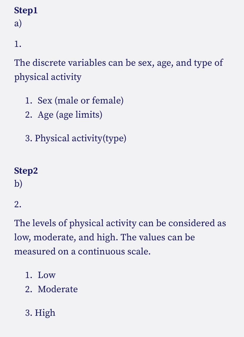 Step1
а)
1.
The discrete variables can be sex, age, and type of
physical activity
1. Sex (male or female)
2. Age (age limits)
3. Physical activity(type)
Step2
b)
2.
The levels of physical activity can be considered as
low, moderate, and high. The values can be
measured on a continuous scale.
1. Low
2. Moderate
3. High
