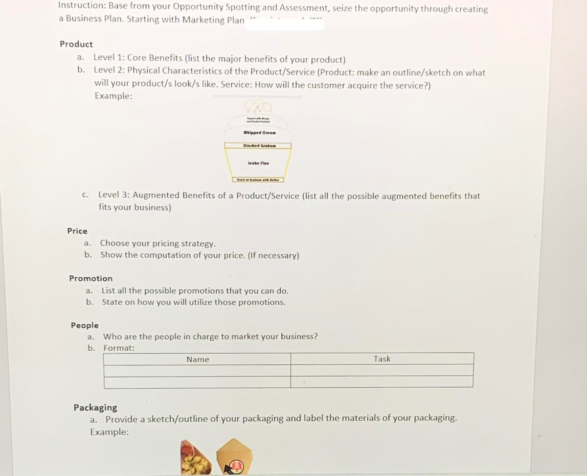 Instruction: Base from your Opportunity Spotting and Assessment, seize the opportunity through creating
a Business Plan. Starting with Marketing Plan
Product
a. Level 1: Core Benefits (list the major benefits of your product)
b. Level 2: Physical Characteristics of the Product/Service (Product: make an outline/sketch on what
will your product/s look/s like. Service: How will the customer acquire the service?)
Example:
wipped Oreem
Orbed Grben
leshe flea
Level 3: Augmented Benefits of a Product/Service (list all the possible augmented benefits that
fits your business)
С.
Price
Choose your pricing strategy.
b. Show the computation of your price. (If necessary)
a.
Promotion
a. List all the possible promotions that you can do.
b. State on how you will utilize those promotions.
People
a.
Who are the people in charge to market your business?
b.
Format:
Name
Task
Packaging
Provide a sketch/outline of your packaging and label the materials of your packaging.
Example:
a.
