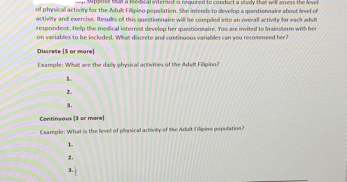 ppose that a medical internist is required to conduct a study that will assess the level
of physical activity for the Adult Filipino population. She intends to develop a questionnaire about level of
activity and exercise. Results of this questionnaire will be compiled into an overall activity for each adult
respondent. Help the medical internist develop her questionnaire. You are invited to brainstorm with her
on variables to be included. What discrete and continuous variables can you recommend her?
Discrete (3 or more)
Example: What are the daily physical activities of the Adult Filipino?
1.
2.
3.
Continuous (3 or more)
Example: What is the level of physical activity of the Adult Filipino population?
1.
2.
3.
