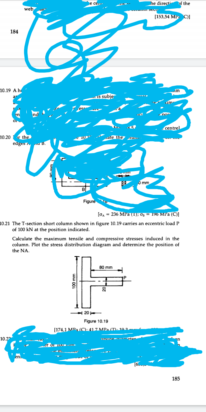 184
10.19 A h
en
10.20 or the
web
10.22
ens
100 mm
e cen
20
is subje
85
ate the sune
edges a B.
0 mm
Figure
[0A = 236 MPa (1); 0; = 196 MPa (C)]
10.21 The T-section short column shown in figure 10.19 carries an eccentric load P
of 100 kN at the position indicated.
Calculate the maximum tensile and compressive stresses induced in the
column. Plot the stress distribution diagram and determine the position of
the NA.
80 mm
20
Figure 10.19
[174,1 MPa (C): 41 7 MPa (T): 10 2
he directi of the
[153,54 MP C)]
im
urside Ka eter
DOS
centrel
185