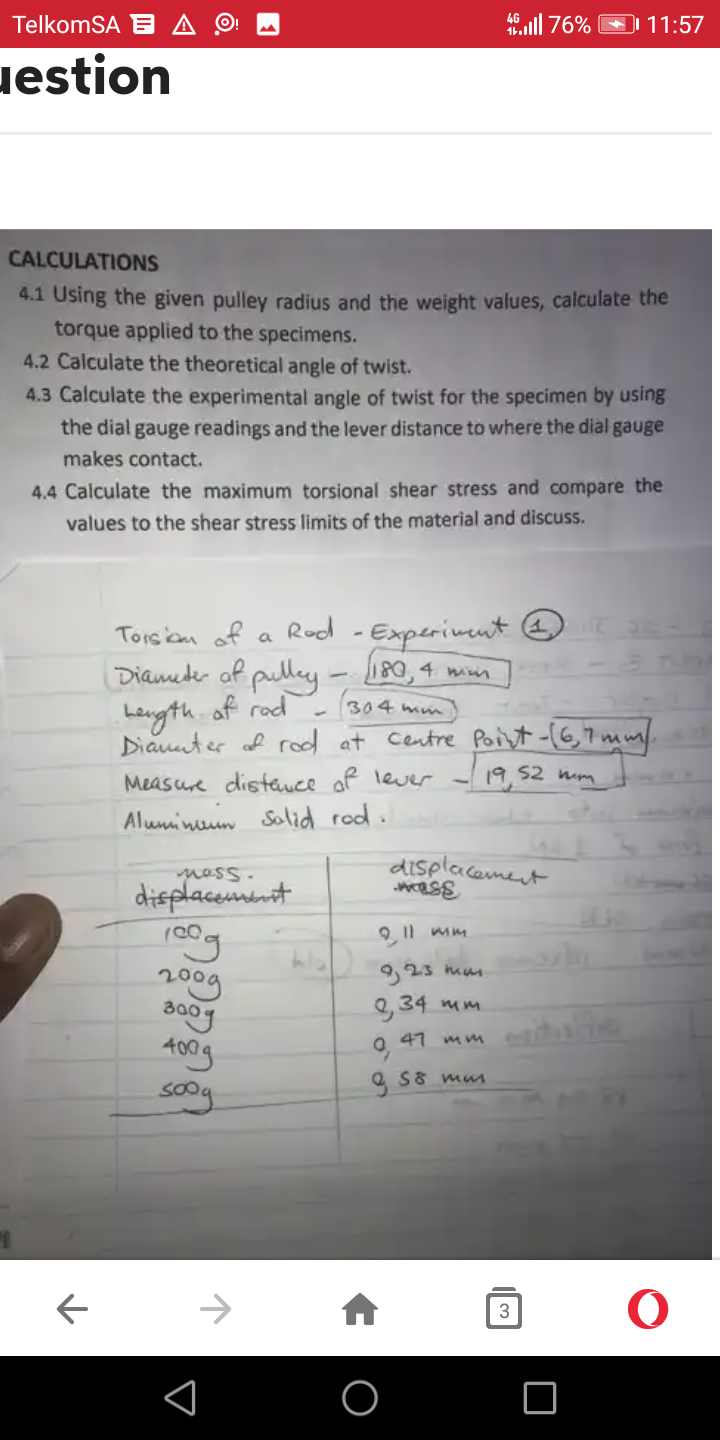 TelkomSA E
estion
CALCULATIONS
4.1 Using the given pulley radius and the weight values, calculate the
torque applied to the specimens.
←
4.2 Calculate the theoretical angle of twist.
4.3 Calculate the experimental angle of twist for the specimen by using
the dial gauge readings and the lever distance to where the dial gauge
makes contact.
4.4 Calculate the maximum torsional shear stress and compare the
values to the shear stress limits of the material and discuss.
4.76%
Rod - Experiment T
mass.
displacement
cog
2009
300g
400g
soog
Torsion of a
Diameter of pulley - 180, 4 mm
Length of rad
304mm
Diameter of rod at Centre Point - [6,7mm).
Measure distance of lever - 19,52 mm
Aluminum Solid rod.
displacement
mass
9,11 mm
9,23 mm
2,34 mm
Q. 47 mm
g s
S8 mm
11:57
3
O