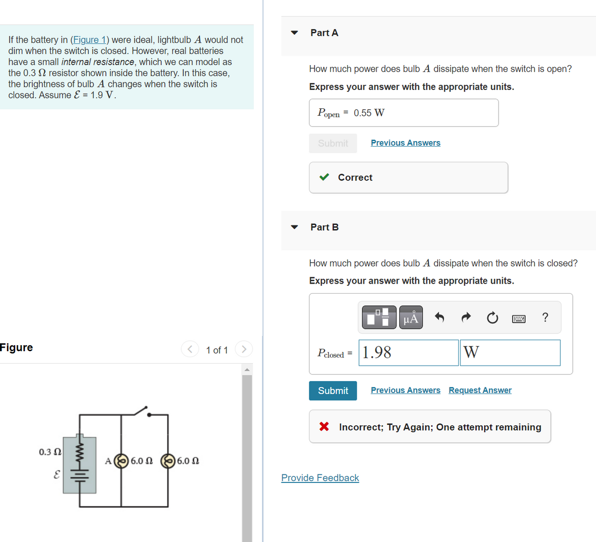 If the battery in (Figure 1) were ideal, lightbulb A would not
dim when the switch is closed. However, real batteries
have a small internal resistance, which we can model as
the 0.3 2 resistor shown inside the battery. In this case,
the brightness of bulb A changes when the switch is
closed. Assume E = 1.9 V.
Figure
0.3 Ω
E
+|||___
A
16.0 Ω (8) 6.0 Ω
1 of 1
Part A
How much power does bulb A dissipate when the switch is open?
Express your answer with the appropriate units.
Popen = 0.55 W
Submit
Correct
Part B
Previous Answers
How much power does bulb A dissipate when the switch is closed?
Express your answer with the appropriate units.
Pclosed = 1.98
Submit
Provide Feedback
μÅ
W
Previous Answers Request Answer
X Incorrect; Try Again; One attempt remaining
?