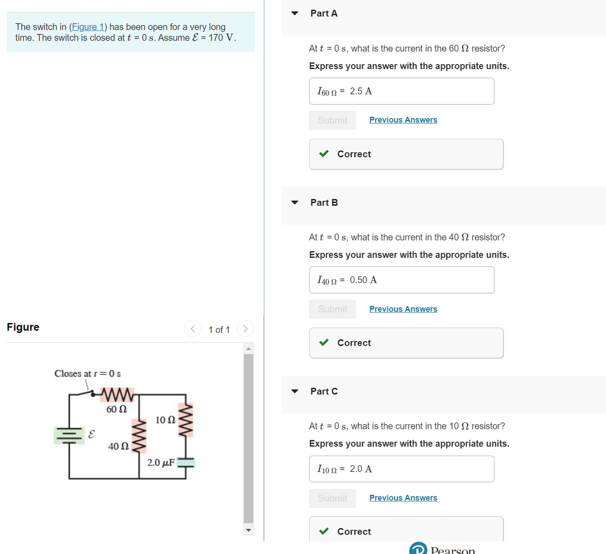 The switch in (Figure 1) has been open for a very long
time. The switch is closed at t = 0 s. Assume ε = 170 V.
Figure
Closes at t=0 s
E
ww
60 Ω
40 Ω
ww
10 Ω
2.0 μF
< 1 of 1
www
Part A
At t = 0 s, what is the current in the 60 S resistor?
Express your answer with the appropriate units.
1602 = 2.5 A
Submit
Part B
Correct
At t = 0 s, what is the current in the 40 S resistor?
Express your answer with the appropriate units.
I40 2 = 0.50 A
Submit
Previous Answers
Part C
Correct
Previous Answers
Submit
At t=0 s, what is the current in the 10 S2 resistor?
Express your answer with the appropriate units.
I10 2 = 2.0 A
Previous Answers
Correct
Pearson