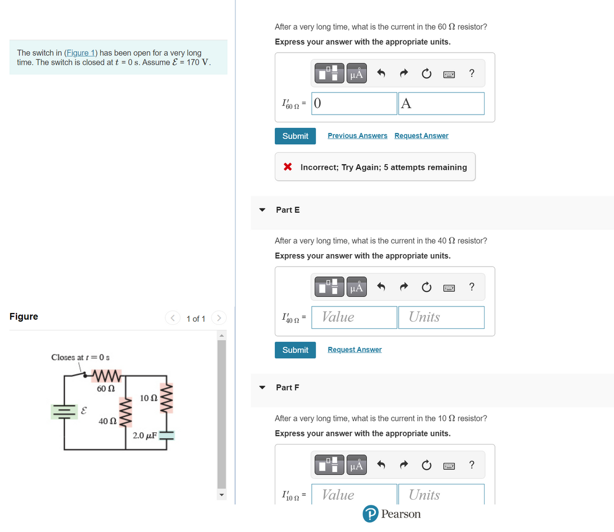 The switch in (Figure 1) has been open for a very long
time. The switch is closed at t = 0 s. Assume ε = 170 V.
Figure
Closes at t=0 s
60 Ω
40 Ω
10 Ω
2.0 μF
ww
1 of 1
After a very long time, what is the current in the 60 2 resistor?
Express your answer with the appropriate units.
160 =
Submit
Part E
ΙΆ0 Ω -
X Incorrect; Try Again; 5 attempts remaining
=
Submit
Part F
0
00
μA
After a very long time, what is the current in the 40 2 resistor?
Express your answer with the appropriate units.
10 =
Previous Answers Request Answer
μA
Value
A
Request Answer
μA
Value
Units
After a very long time, what is the current in the 10 resistor?
Express your answer with the appropriate units.
?
Units
P Pearson
?
?