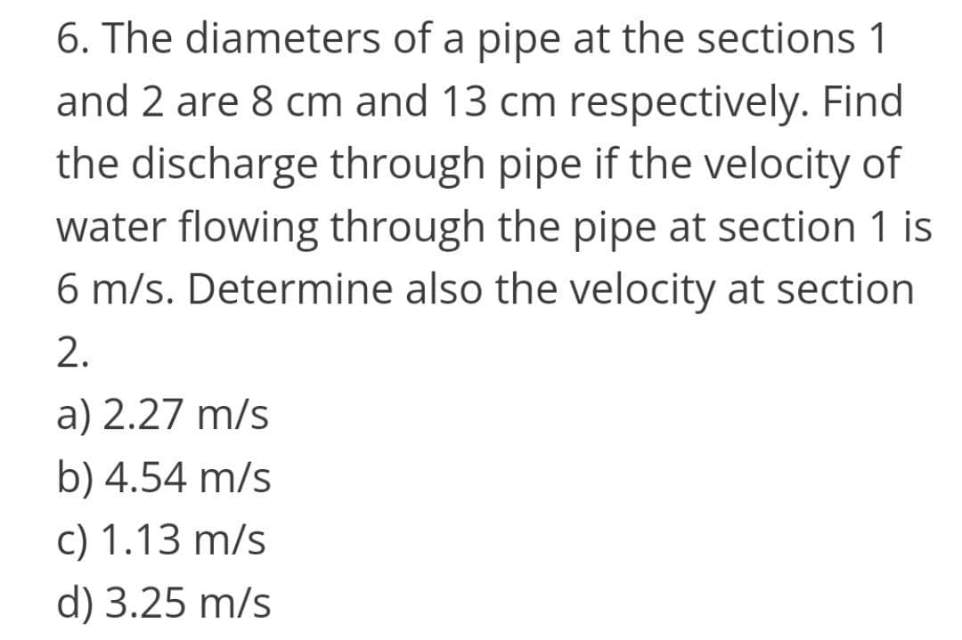 6. The diameters of a pipe at the sections 1
and 2 are 8 cm and 13 cm respectively. Find
the discharge through pipe if the velocity of
water flowing through the pipe at section 1 is
6 m/s. Determine also the velocity at section
2.
a) 2.27 m/s
b) 4.54 m/s
c) 1.13 m/s
d) 3.25 m/s
