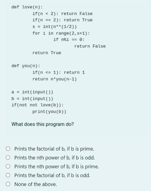 def love(n):
if(n < 2): return False
if(n == 2): return True
s = int(n** (1/2))
for i in range (2, s+1):
if n%1 == 0:
return True
def you (n):
return false
if(n <= 1): return 1
return n*you(n-1)
a = int (input())
b = int(input())
if (not not love (b)):
print (you (b))
What does this program do?
Prints the factorial of b, if b is prime.
Prints the nth power of b, if b is odd.
Prints the nth power of b, if b is prime.
Prints the factorial of b, if b is odd.
None of the above.