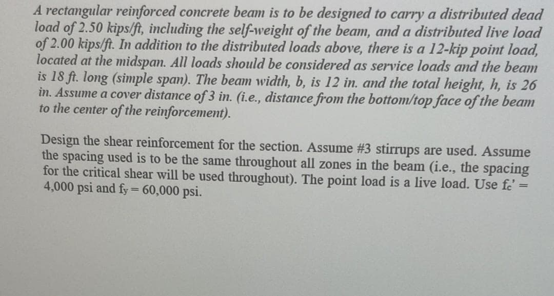 A rectangular reinforced concrete beam is to be designed to carry a distributed dead
load of 2.50 kips/ft, including the self-weight of the beam, and a distributed live load
of 2.00 kips/ft. In addition to the distributed loads above, there is a 12-kip point load,
located at the midspan. All loads should be considered as service loads and the beam
is 18 ft. long (simple span). The beam width, b, is 12 in. and the total height, h, is 26
in. Assume a cover distance of 3 in. (i.e., distance from the bottom/top face of the beam
to the center of the reinforcement).
Design the shear reinforcement for the section. Assume #3 stirrups are used. Assume
the spacing used is to be the same throughout all zones in the beam (i.e., the spacing
for the critical shear will be used throughout). The point load is a live load. Use fo
4,000 psi and fy = 60,000 psi.