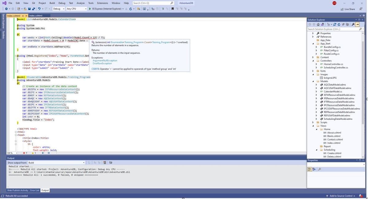 ▷ File Edit View Git Project Build Debug Test Analyze Tools
e-O 13 -
Debug. Any CPU
Index.cshtml X Index.cshtml
model List<AdventureDB.Models.CalendarItem>
@using System
@using System.Web.Mvc
@(
var weeks - (int)Math.Ceiling ((double) (Model.Count + 13) / 7);
var startDate Model.Count
? Model[0]. Date:
var endDate startDate.AddYears (4);
}
@using (Html.BeginForm ("Index", "Home", FormMethod.Get
(
}
}
@model IEnumerable<AdventureDB.Models. Training Program>
@using AdventureDB.Models
@c
B
B
<label for="startDate">Training Start Date:</label
<input type="date" id="startDate" name="startDate
<input type="submit" value="Submit" />
▼
// Create an instance of the data context
var dbIEFW = new IEFWResourceDataContext();
var dbIFE new IFEResourcesDataContext();
<!DOCTYPE html>
<html>
B<head>
var dbREF= new REFDataContext();
var dbAQC new AQCDataContext();
var dbAQCUSAF new AQCUSAFDataContext();
var dbIPC new IPCDataContext();
var dbIFTR= new IFTRDataContext();
var dbREFUSAF = new REFUSAFDataContext();
var dbIPCUSAF new IPCUSAFResourcesDataContext();
int cntr = 0;
ViewBag.Title = "Index";
<title>Index</title>
Extensions Window Help
-> IIS Express (Internet Explorer) C
-
<style>
th {
color: white;
font-weight: bold;
← →
07 41.
Web Publish Activity Error List Output
Rebuild All succeeded
Search (Ctrl+Q)
100%
Output
Show output from: Build
N
Rebuild started...
1> Rebuild All started: Project: AdventureDB, Configuration: Debug Any CPU ------
1> AdventureDB -> C:\Users\khanha\source\repos\AdventureDB\AdventureDB\bin\AdventureDB.dll
========== Rebuild All: 1 succeeded, 0 failed, e skipped ==========
▾
Returns:
The number of elements in the input sequence.
Exceptions:
Q
a
M
(extension) int IEnumerable< Training Program>.Count<Training Program>() (+ 1 overload)
Returns the number of elements in a sequence.
P AdventureDB
***=
ArgumentNullException
OverflowException
CS0019: Operator + cannot be applied to operands of type 'method group' and 'int'
Search Solution Explorer (Ctrl+:)
>> Properties
References
Solution Explorer
COO-20-
>
D
D c" FilterConfig.cs
RouteConfig.cs
D
▷c c*
> Content
Þ
D
App Data
App Start
c" BundleConfig.cs
D
D
D
D
D
HK
Controllers
C= HomeController.cs
C* SchedulingController.cs
fonts
Images
bckgrnd.JPG
Models.
AQCDataModel.edmx
AQCUSAFDataModel.edmx
C CalendarModel.cs
Properties
Live Share
a X
D
D
▷ REFResourcesDataModel.edmx
▷REFUSAFDataModel.edmx
4 Home
IEFWResourceDataModel.edmx
IFEResourcesDataModel.edmx
DIFTRResourceDataModel.edmx
IPCResourcesDataModel.edmx
IPCUSAFResourcesDataModel.edmx
>Scheduling DataModel.edmx
Scripts
Views
[@] About.cshtml
[@Blank.cshtml
[@Contact.cshtml
[Index.cshtml
Report
A Scheduling
[@]Create.cshtml
@Delete.cshtml
-x
P.
↑ Add to Source Control 4₁