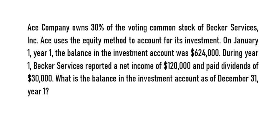 Ace Company owns 30% of the voting common stock of Becker Services,
Inc. Ace uses the equity method to account for its investment. On January
1, year 1, the balance in the investment account was $624,000. During year
1, Becker Services reported a net income of $120,000 and paid dividends of
$30,000. What is the balance in the investment account as of December 31,
year 1?